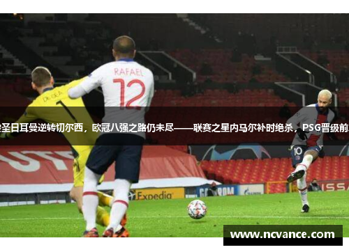 巴黎圣日耳曼逆转切尔西，欧冠八强之路仍未尽——联赛之星内马尔补时绝杀，PSG晋级前八强