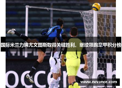 国际米兰力擒尤文图斯取得关键胜利，继续领跑意甲积分榜