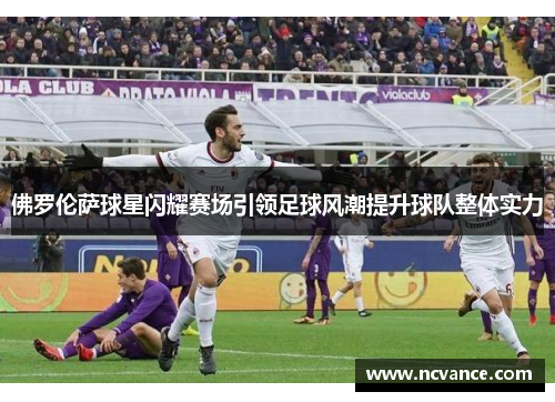 佛罗伦萨球星闪耀赛场引领足球风潮提升球队整体实力