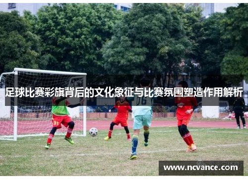 足球比赛彩旗背后的文化象征与比赛氛围塑造作用解析