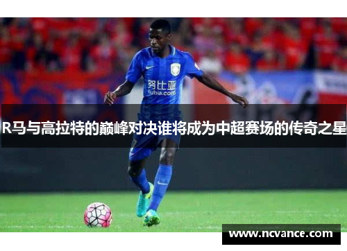 R马与高拉特的巅峰对决谁将成为中超赛场的传奇之星